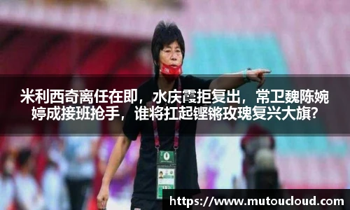 米利西奇离任在即，水庆霞拒复出，常卫魏陈婉婷成接班抢手，谁将扛起铿锵玫瑰复兴大旗？